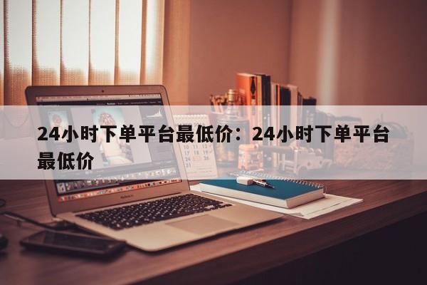 24小时下单平台最低价：24小时下单平台最低价